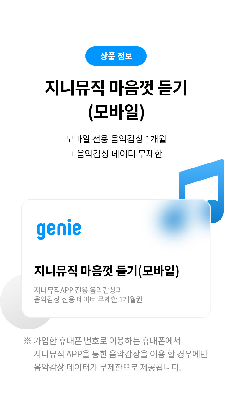 상품 정보
지니뮤직 마음껏 듣기 (모바일) 
모바일 전용 음악감상 1개월 + 음악감상 데이터 무제한 
지니뮤직 마음껏 듣기(모바일) 
지니뮤직APP 전용 음악감상과 음악감상 전용 데이터 무제한 1개월권
※ 가입한 휴대폰 번호로 이용하는 휴대폰에서 지니뮤직 APP을 통한 음악감상을 이용 할 경우에만 음악감상 데이터가 무제한으로 제공됩니다.